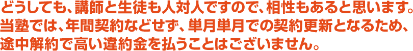 どうしても、講師と生徒も人対人ですので、相性もあると思います。当塾では、年間契約などせず、単⽉単⽉での契約更新となるため、途中解約で高い違約⾦を払うことはございません。